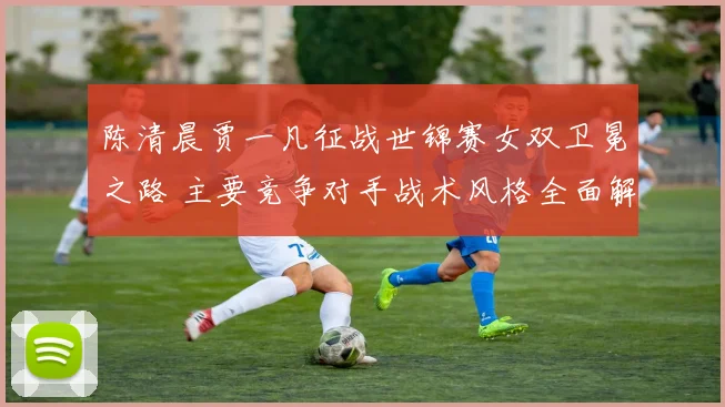 陈清晨贾一凡征战世锦赛女双卫冕之路 主要竞争对手战术风格全面解析及应对策略