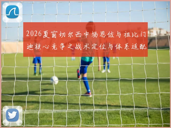 2026夏窗切尔西中场恩佐与祖比门迪核心竞争之战术定位与体系适配深度解读