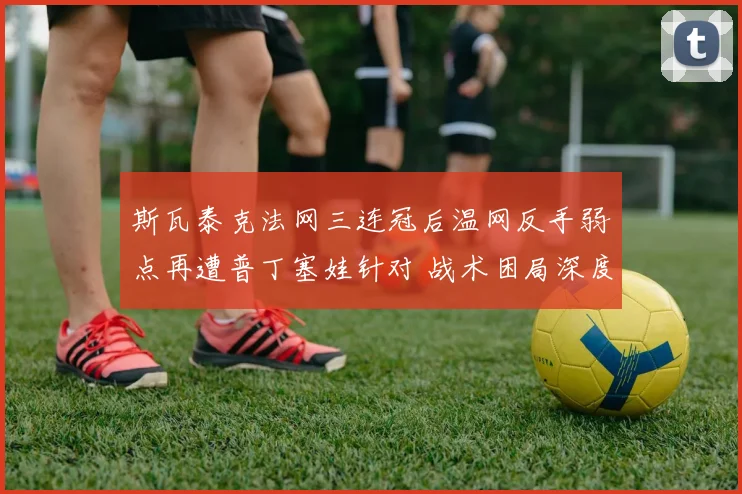 斯瓦泰克法网三连冠后温网反手弱点再遭普丁塞娃针对 战术困局深度解析