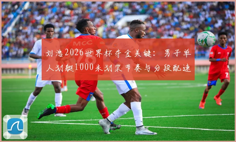 刘浩2026世界杯夺金关键：男子单人划艇1000米划桨节奏与分段配速优化分析