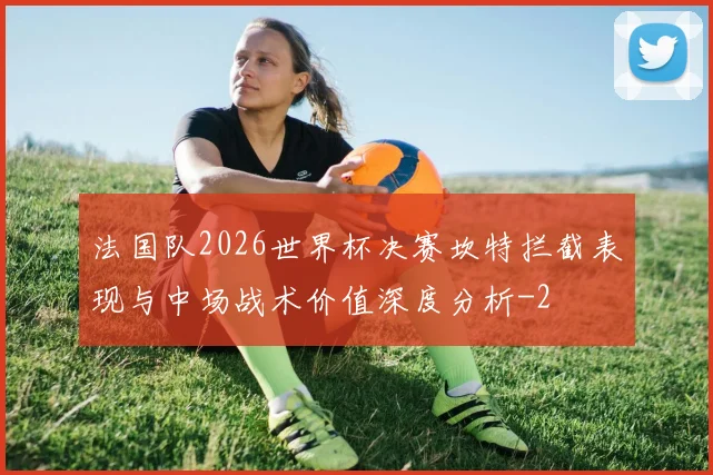 法国队2026世界杯决赛坎特拦截表现与中场战术价值深度分析
