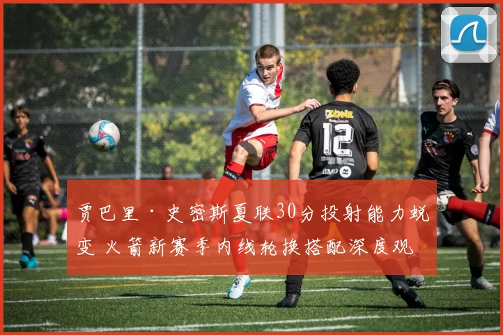 贾巴里·史密斯夏联30分投射能力蜕变 火箭新赛季内线轮换搭配深度观察
