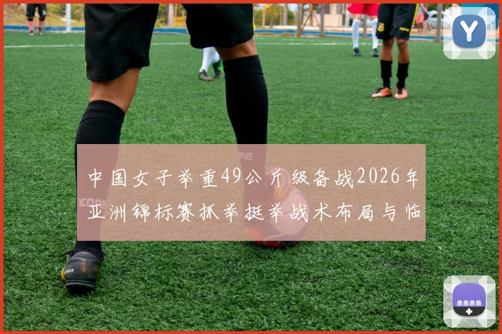 中国女子举重49公斤级备战2026年亚洲锦标赛抓举挺举战术布局与临场发挥