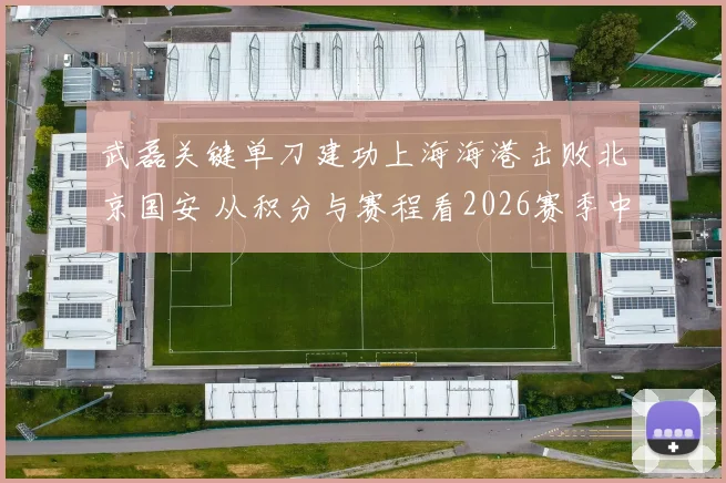 武磊关键单刀建功上海海港击败北京国安 从积分与赛程看2026赛季中超争冠形势微妙变化