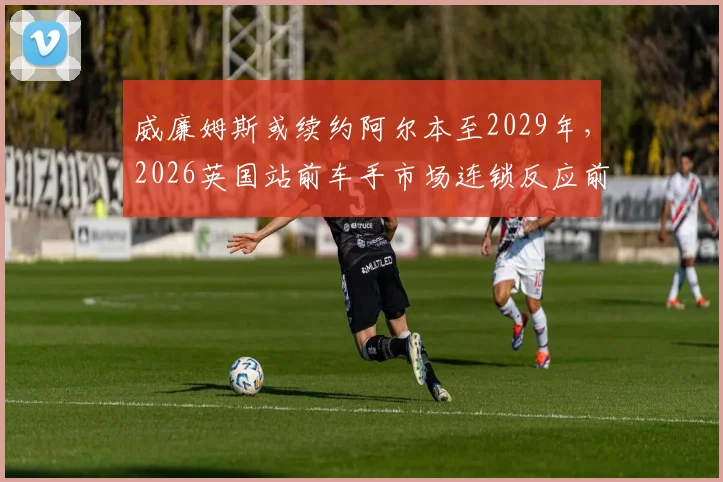 威廉姆斯或续约阿尔本至2029年，2026英国站前车手市场连锁反应前瞻