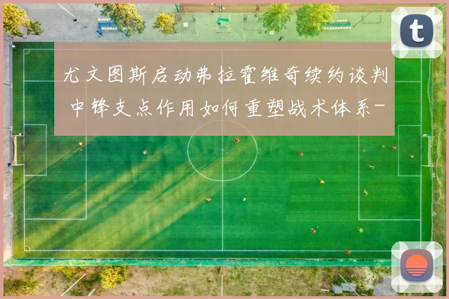 尤文图斯启动弗拉霍维奇续约谈判 中锋支点作用如何重塑战术体系