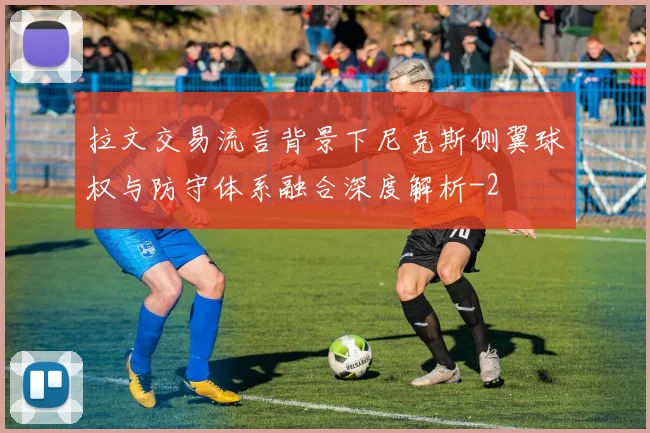拉文交易流言背景下尼克斯侧翼球权与防守体系融合深度解析