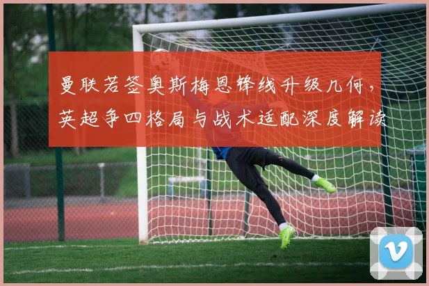 曼联若签奥斯梅恩锋线升级几何，英超争四格局与战术适配深度解读
