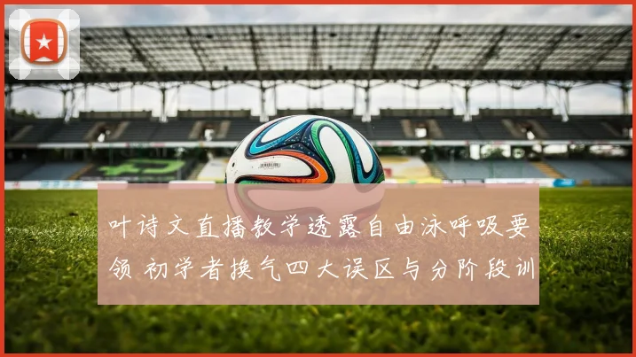 叶诗文直播教学透露自由泳呼吸要领 初学者换气四大误区与分阶段训练方法分析