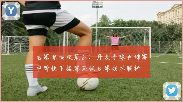 吉塞尔快攻策应：丹麦手球世锦赛中锋快下接球突破分球战术解析