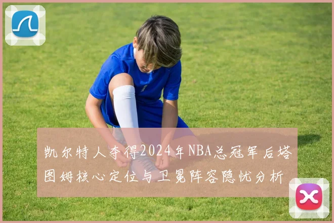 凯尔特人夺得2024年NBA总冠军后塔图姆核心定位与卫冕阵容隐忧分析