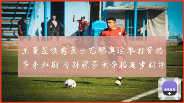王曼昱伤愈复出巴黎奥运单打资格争夺加剧 与孙颖莎竞争格局重新评估