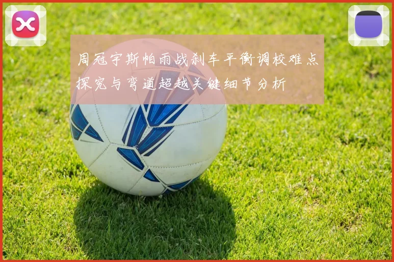 周冠宇斯帕雨战刹车平衡调校难点探究与弯道超越关键细节分析