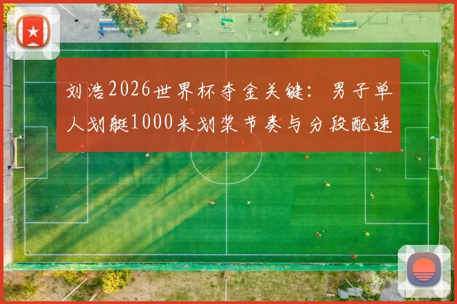 刘浩2026世界杯夺金关键：男子单人划艇1000米划桨节奏与分段配速优化分析