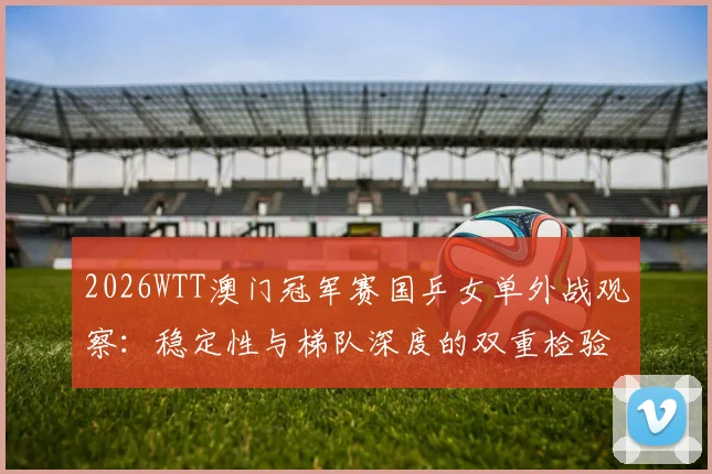 2026WTT澳门冠军赛国乒女单外战观察：稳定性与梯队深度的双重检验