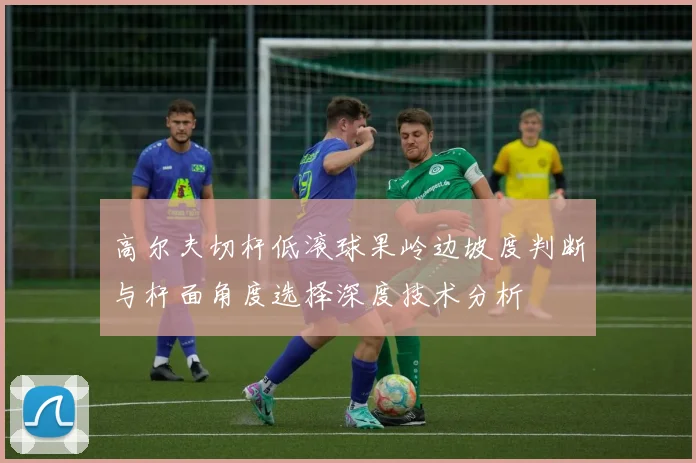 高尔夫切杆低滚球果岭边坡度判断与杆面角度选择深度技术分析