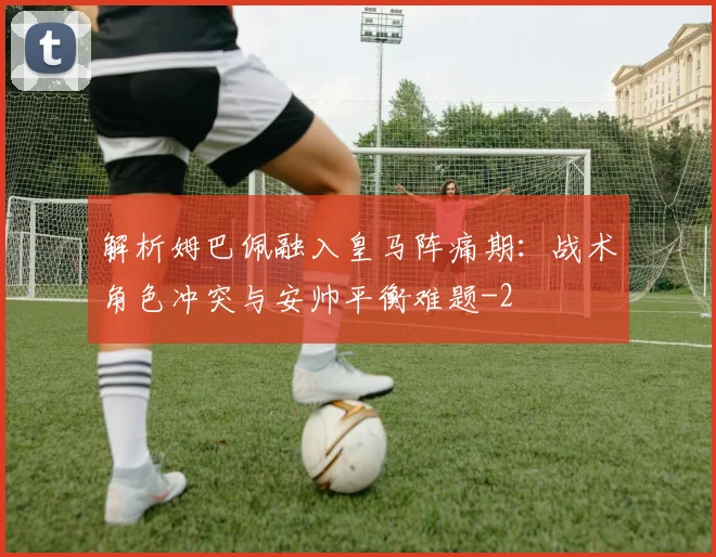 解析姆巴佩融入皇马阵痛期:战术角色冲突与安帅平衡难题