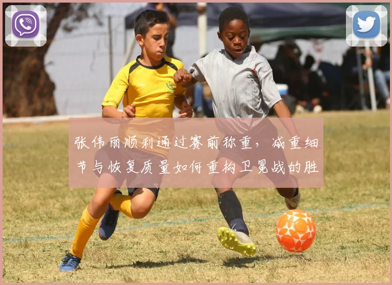 张伟丽顺利通过赛前称重，减重细节与恢复质量如何重构卫冕战的胜负走向