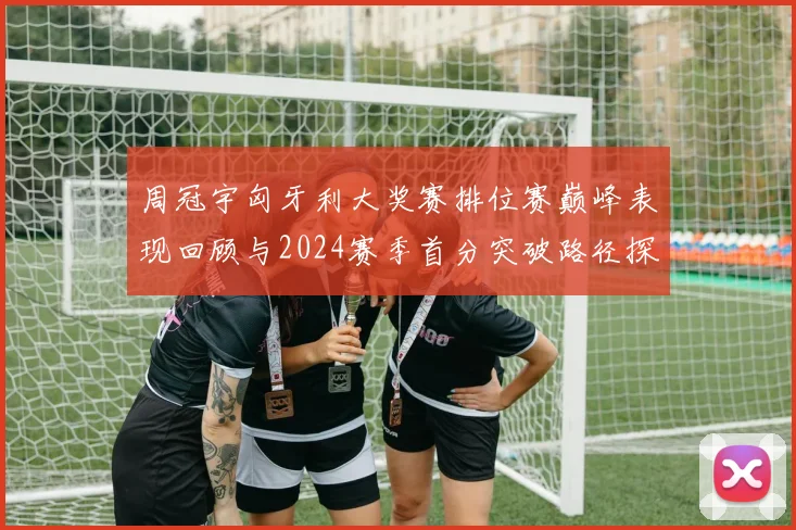 周冠宇匈牙利大奖赛排位赛巅峰表现回顾与2024赛季首分突破路径探析