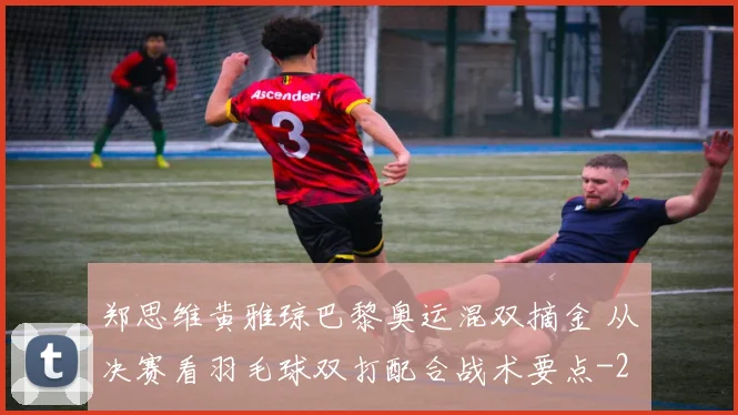 郑思维黄雅琼巴黎奥运混双摘金 从决赛看羽毛球双打配合战术要点