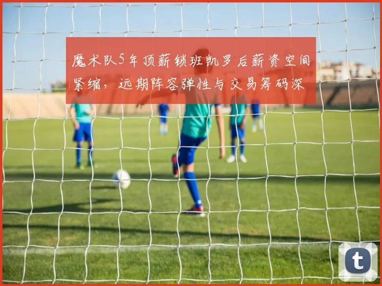 魔术队5年顶薪锁班凯罗后薪资空间紧缩，远期阵容弹性与交易筹码深度推演