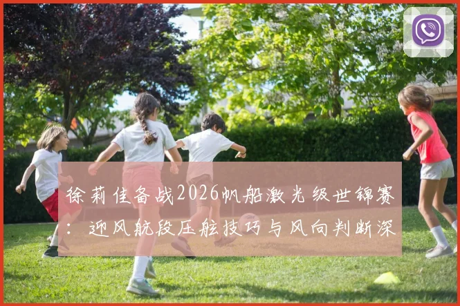 徐莉佳备战2026帆船激光级世锦赛：迎风航段压舷技巧与风向判断深度解析