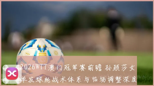 2026WTT澳门冠军赛前瞻 孙颖莎女单发球轮战术体系与临场调整深度分析